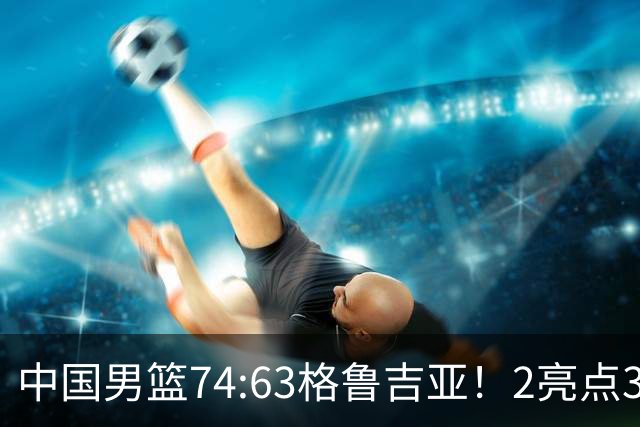 中国男篮74:63格鲁吉亚！2亮点3不足，靠2后卫撑场面，进攻出问题