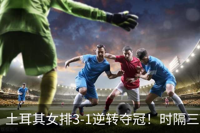 土耳其女排3-1逆转夺冠！时隔三年第2次登顶，巴西5次决赛全失利
