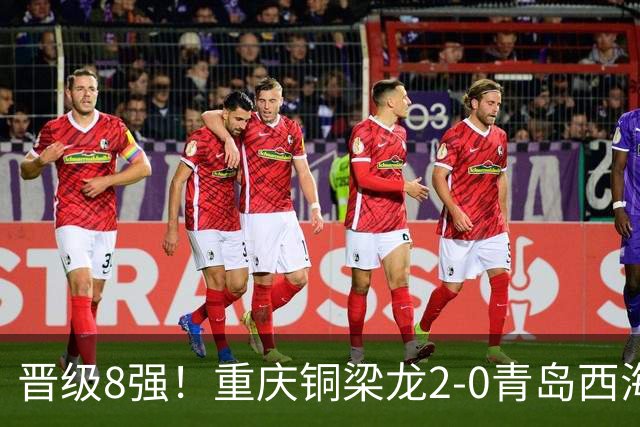 晋级8强！重庆铜梁龙2-0青岛西海岸，杜月徵梅开二度，丁海峰染红