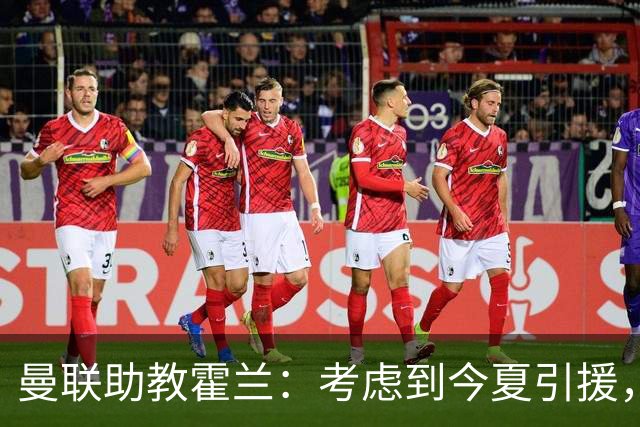 曼联助教霍兰：考虑到今夏引援，本赛季确实让人感到乐观