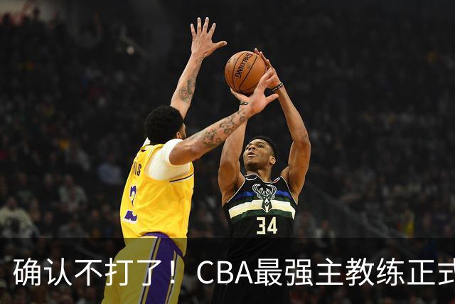 确认不打了！CBA最强主教练正式卸任，或加盟广东队取代杜锋？