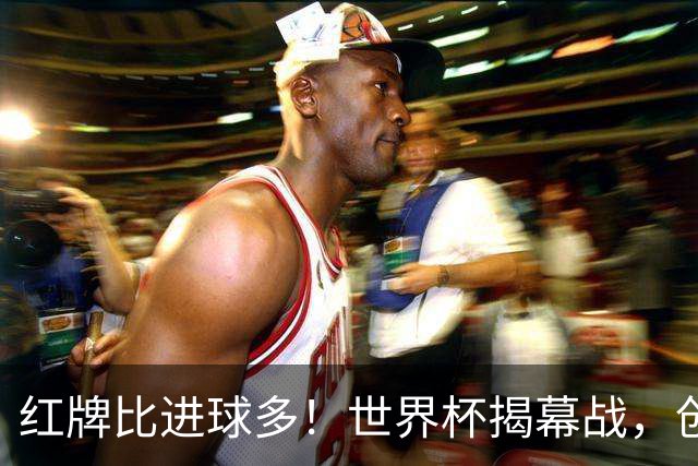 红牌比进球多！世界杯揭幕战，创多项纪录